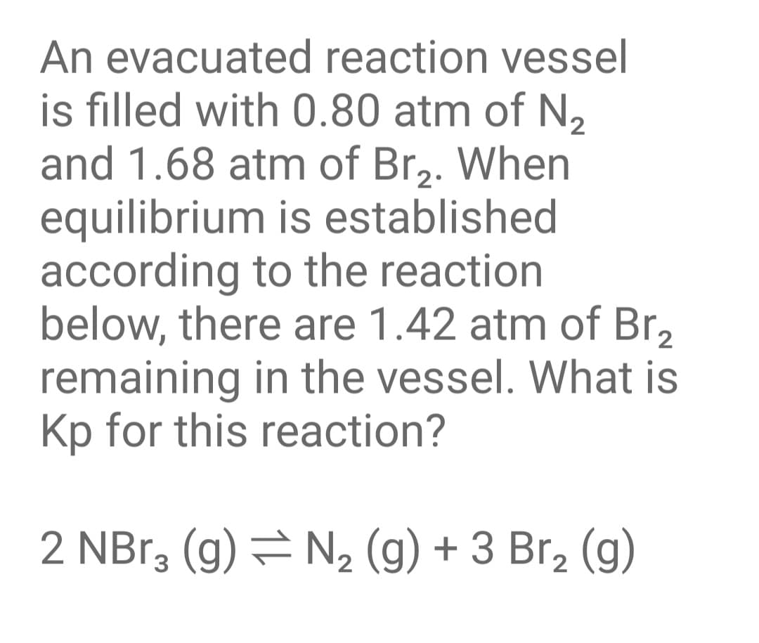 An evacuated reaction vessel
is filled with 0.80 atm of N,
and 1.68 atm of Br2. When
equilibrium is established
according to the reaction
below, there are 1.42 atm of Br,
remaining in the vessel. What is
Kp for this reaction?
2 NBr3 (g) = N2 (g) + 3 Br2 (g)
