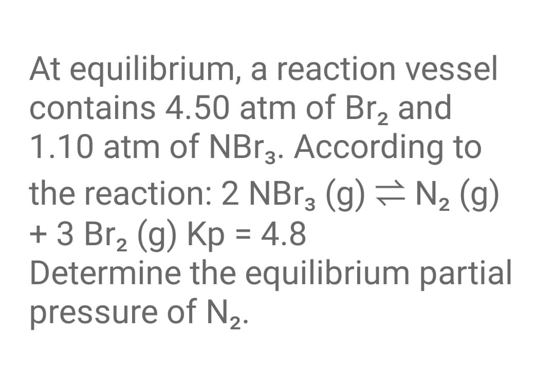 At equilibrium, a reaction vessel
contains 4.50 atm of Br, and
1.10 atm of NB.3. According to
the reaction: 2 NBr, (g) = N, (g)
+ 3 Br, (g) Kp = 4.8
Determine the equilibrium partial
pressure of N2.
%3D
