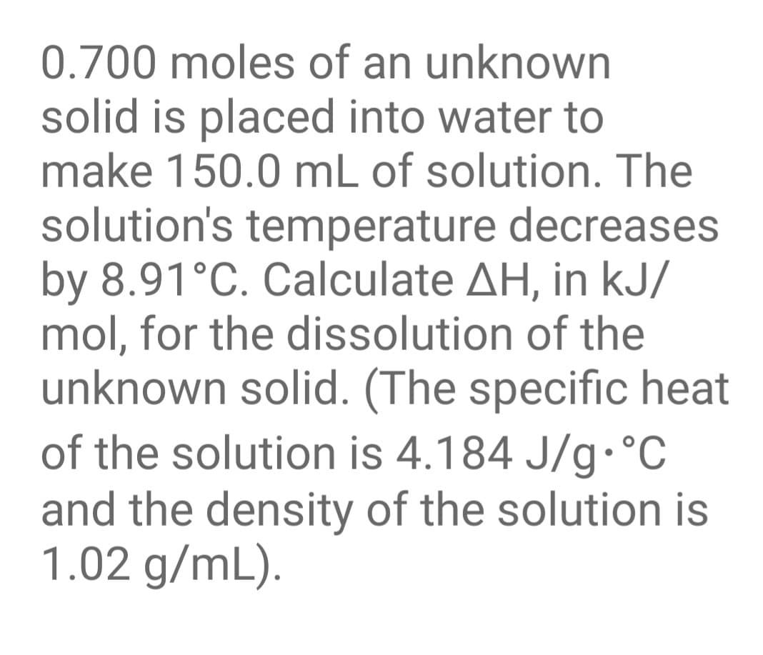 0.700 moles of an unknown
solid is placed into water to
make 150.0 mL of solution. The
solution's temperature decreases
by 8.91°C. Calculate AH, in kJ/
mol, for the dissolution of the
unknown solid. (The specific heat
of the solution is 4.184 J/g•°C
and the density of the solution is
1.02 g/mL).
