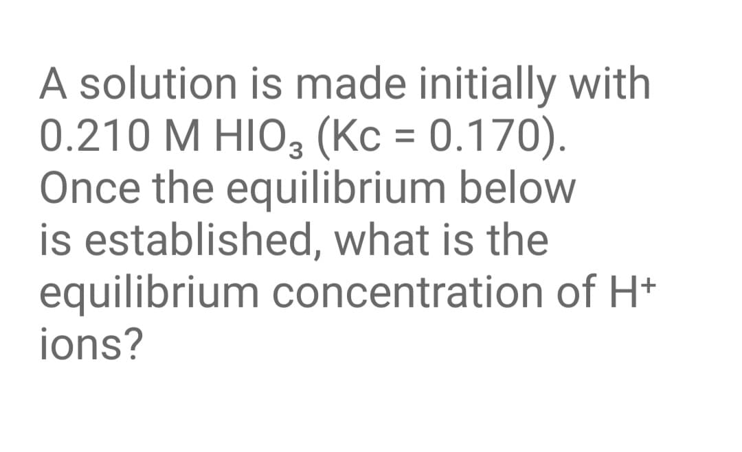 A solution is made initially with
0.210 M HIO, (Kc = 0.170).
Once the equilibrium below
is established, what is the
equilibrium concentration of H+
ions?
