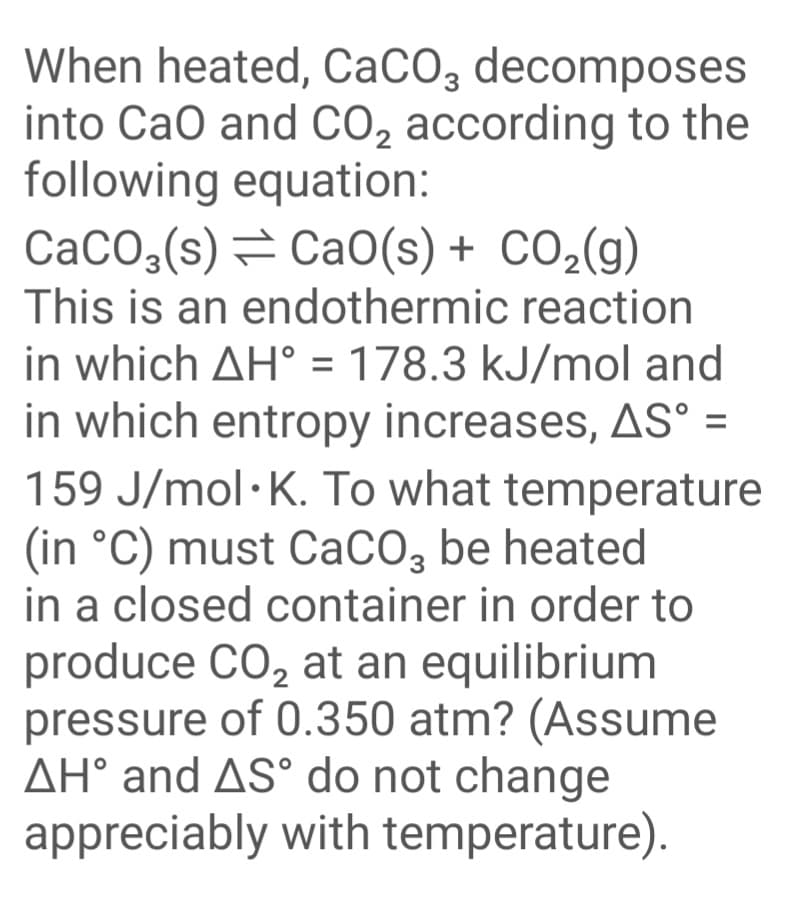 When heated, CaCO3 decomposes
into CaO and CO, according to the
following equation:
CaCO,(s)= Ca0(s) + CO2(g)
This is an endothermic reaction
in which AH° = 178.3 kJ/mol and
in which entropy increases, AS° =
159 J/mol·K. To what temperature
%3D
(in °C) must CaCO, be heated
in a closed container in order to
produce CO, at an equilibrium
pressure of 0.350 atm? (Assume
AH° and AS° do not change
appreciably with temperature).
