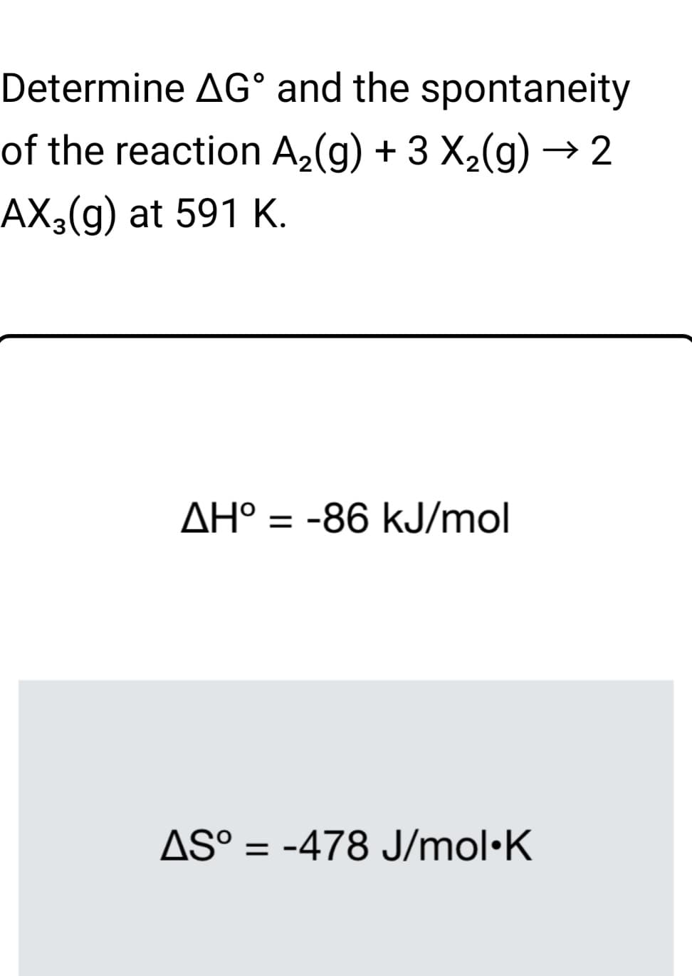 Determine AG° and the spontaneity
of the reaction A2(g) + 3 X2(g) → 2
AX3(g) at 591 K.
AH° = -86 kJ/mol
AS° = -478 J/mol·K

