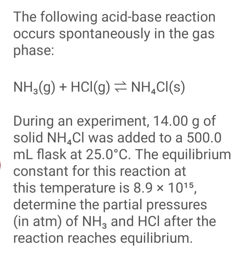 The following acid-base reaction
occurs spontaneously in the gas
phase:
NH3(g) + HCI(g) = NH,C(s)
During an experiment, 14.00 g of
solid NH,Cl was added to a 500.0
mL flask at 25.0°C. The equilibrium
constant for this reaction at
this temperature is 8.9 x 1015,
determine the partial pressures
(in atm) of NH3 and HCl after the
reaction reaches equilibrium.
