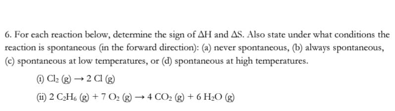 6. For each reaction below, determine the sign of AH and AS. Also state under what conditions the
reaction is spontaneous (in the forward direction): (a) never spontaneous, (b) always spontaneous,
(c) spontaneous at low temperatures, or (d) spontaneous at high temperatures.
1) C2 (g) → 2 Cl (g)
(ii) 2 C2H6 (g) + 7 O2 (g) → 4 CO2 (g) + 6 H2O (g)

