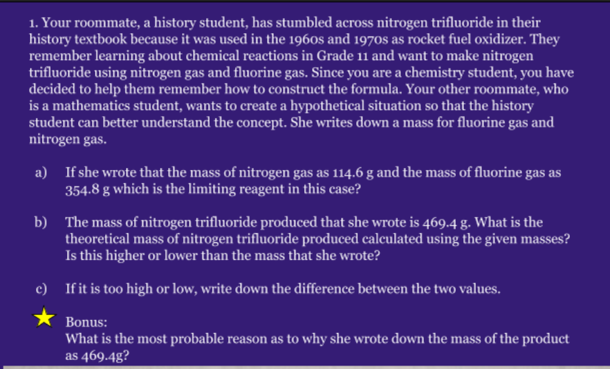 1. Your roommate, a history student, has stumbled across nitrogen trifluoride in their
history textbook because it was used in the 1960s and 1970s as rocket fuel oxidizer. They
remember learning about chemical reactions in Grade 11 and want to make nitrogen
trifluoride using nitrogen gas and fluorine gas. Since you are a chemistry student, you have
decided to help them remember how to construct the formula. Your other roommate, who
is a mathematics student, wants to create a hypothetical situation so that the history
student can better understand the concept. She writes down a mass for fluorine gas and
nitrogen gas.
a)
If she wrote that the mass of nitrogen gas as 114.6 g and the mass of fluorine gas as
354.8 g which is the limiting reagent in this case?
b) The mass of nitrogen trifluoride produced that she wrote is 469.4 g. What is the
theoretical mass of nitrogen trifluoride produced calculated using the given masses?
Is this higher or lower than the mass that she wrote?
c)
If it is too high or low, write down the difference between the two values.
Bonus:
What is the most probable reason as to why she wrote down the mass of the product
as 469.4g?
