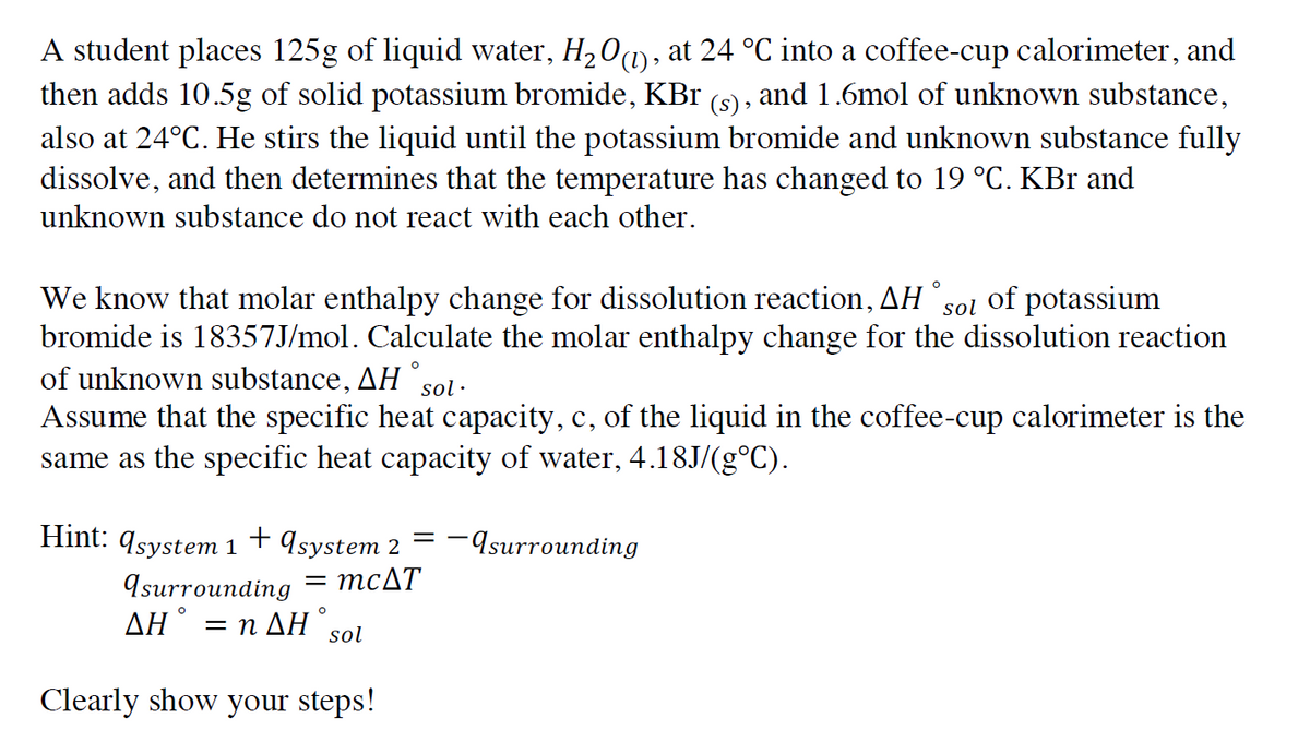 A student places 125g of liquid water, H,01), at 24 °C into a coffee-cup calorimeter, and
then adds 10.5g of solid potassium bromide, KBr (s) , and 1.6mol of unknown substance,
also at 24°C. He stirs the liquid until the potassium bromide and unknown substance fully
dissolve, and then determines that the temperature has changed to 19 °C. KBr and
unknown substance do not react with each other.
We know that molar enthalpy change for dissolution reaction, AH
bromide is 18357J/mol. Calculate the molar enthalpy change for the dissolution reaction
of unknown substance, AH sol·
sol
of potassium
Assume that the specific heat capacity, c, of the liquid in the coffee-cup calorimeter is the
same as the specific heat capacity of water, 4.18J/(g°C).
Hint: 9system 1+ ąsystem 2
-Asurrounding
Isurrounding = MCAT
AH° = n AH sol
Clearly show your steps!
