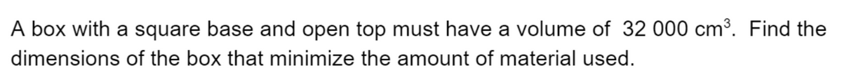 A box with a square base and open top must have a volume of 32 000 cm³. Find the
dimensions of the box that minimize the amount of material used.

