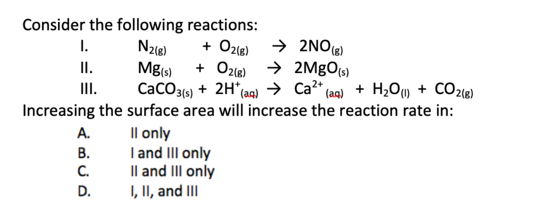 Consider the following reactions:
+ O2(e)
+ O2(8)
+ 2H*
→ 2NO(8)
→ 2MgO(s)
I.
II.
N2e)
Mg(s)
(aq) > Ca2+
Increasing the surface area will increase the reaction rate in:
II.
CaCO3(s)
+ H2Ou + CO2(8)
(aq)
А.
Il only
В.
I and III only
C.
Il and III only
D.
I, II, and III
