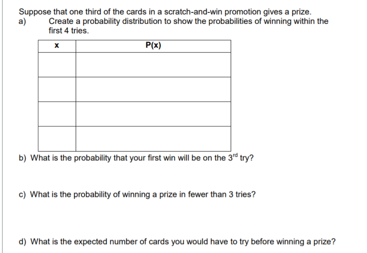 Suppose that one third of the cards in a scratch-and-win promotion gives a prize.
a)
Create a probability distribution to show the probabilities of winning within the
first 4 tries.
P(x)
b) What is the probability that your first win will be on the 3rd try?
c) What is the probability of winning a prize in fewer than 3 tries?
d) What is the expected number of cards you would have to try before winning a prize?
