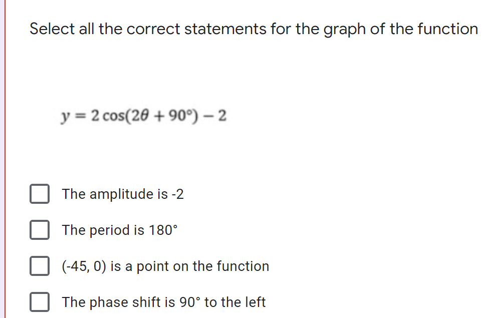 Select all the correct statements for the graph of the function
y = 2 cos(20 + 90°) – 2
The amplitude is -2
The period is 180°
(-45, 0) is a point on the function
The phase shift is 90° to the left
