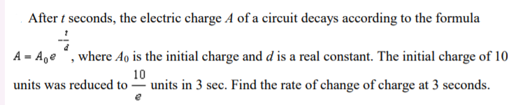 After t seconds, the electric charge A of a circuit decays according to the formula
A = A,e ", where Ao is the initial charge and d is a real constant. The initial charge of 10
10
units was reduced to = units in 3 sec. Find the rate of change of charge at 3 seconds.
