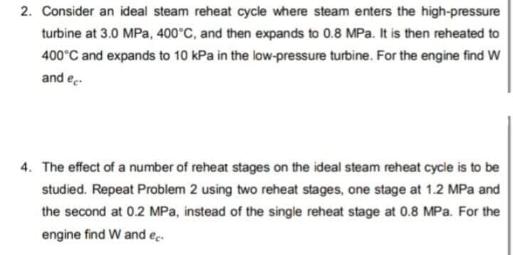 2. Consider an ideal steam reheat cycle where steam enters the high-pressure
turbine at 3.0 MPa, 400°C, and then expands to 0.8 MPa. It is then reheated to
400°C and expands to 10 kPa in the low-pressure turbine. For the engine find W
and ec
4. The effect of a number of reheat stages on the ideal steam reheat cycle is to be
studied. Repeat Problem 2 using two reheat stages, one stage at 1.2 MPa and
the second at 0.2 MPa, instead of the single reheat stage at 0.8 MPa. For the
engine find W and ee.
