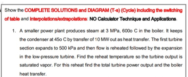 Show the COMPLETE SOLUTIONS and DIAGRAM (T-8) (Cycle) Including the switching
of table and Interpolations/extrapolations: NO Calculator Technique and Applications.
1. A smaller power plant produces steam at 3 MPa, 600o C in the boiler. It keeps
the condenser at 450 C by transfer of 10 MW out as heat transfer. The first turbine
section expands to 500 kPa and then flow is reheated followed by the expansion
in the low-pressure turbine. Find the reheat temperature so the turbine output is
saturated vapor. For this reheat find the total turbine power output and the boiler
heat transfer.
