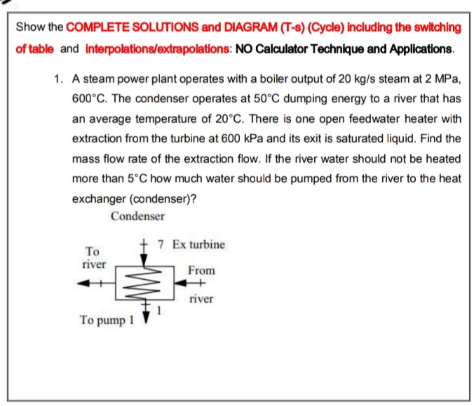 Show the COMPLETE SOLUTIONS and DIAGRAM (T-s) (Cycle) including the switching
of table and interpolations/extrapolations: NO Calculator Technique and Applications.
1. A steam power plant operates with a boiler output of 20 kg/s steam at 2 MPa,
600°C. The condenser operates at 50°C dumping energy to a river that has
an average temperature of 20°C. There is one open feedwater heater with
extraction from the turbine at 600 kPa and its exit is saturated liquid. Find the
mass flow rate of the extraction flow. If the river water should not be heated
more than 5°C how much water should be pumped from the river to the heat
exchanger (condenser)?
Condenser
+ 7 Ex turbine
То
river
From
river
To pump 1
