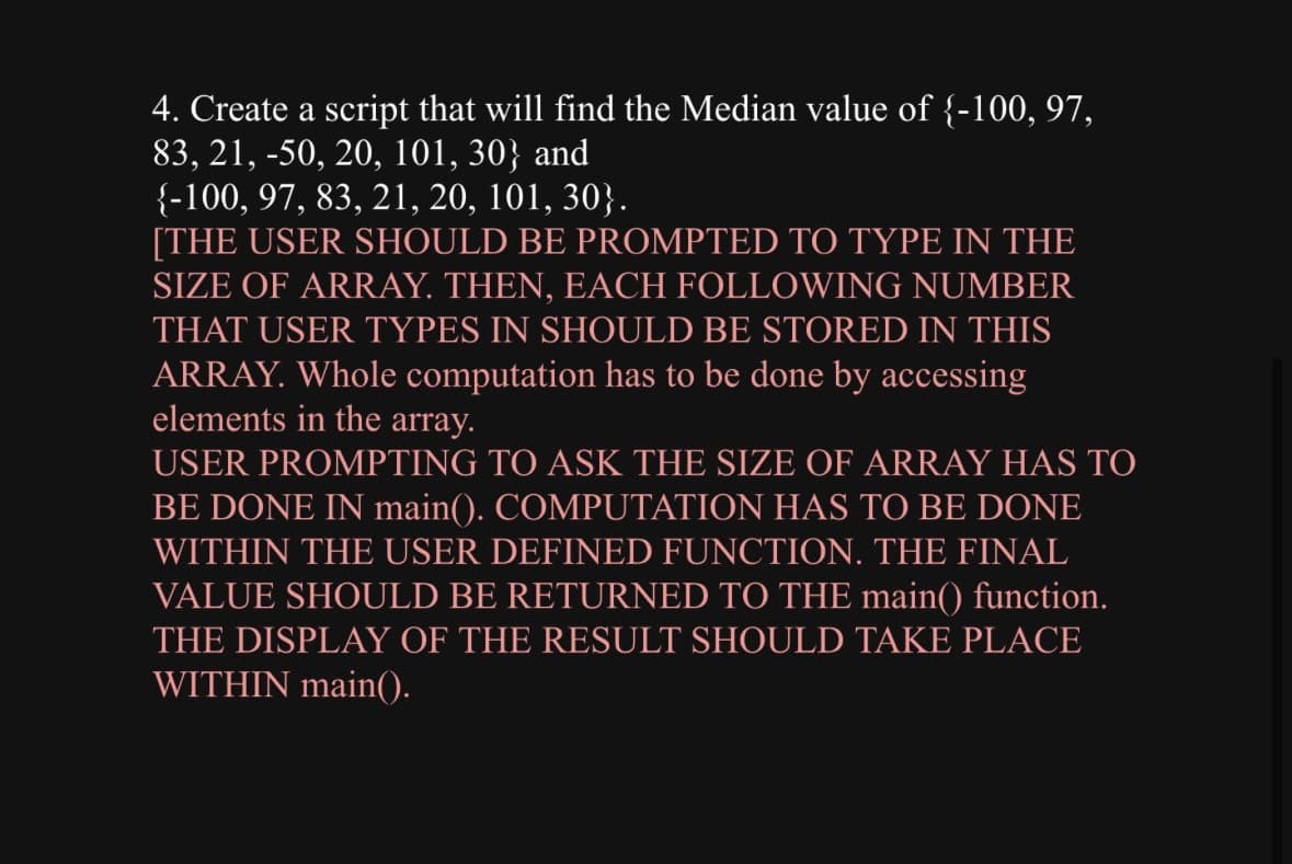 4. Create a script that will find the Median value of {-100, 97,
83, 21, -50, 20, 101, 30} and
{-100, 97, 83, 21, 20, 101, 30}.
[THE USER SHOULD BE PROMPTED TO TYPE IN THE
SIZE OF ARRAY. THEN, EACH FOLLOWING NUMBER
THAT USER TYPES IN SHOULD BE STORED IN THIS
ARRAY. Whole computation has to be done by accessing
elements in the array.
USER PROMPTING TO ASK THE SIZE OF ARRAY HAS TO
BE DONE IN main(). COMPUTATION HAS TO BE DONE
WITHIN THE USER DEFINED FUNCTION. THE FINAL
VALUE SHOULD BE RETURNED TO THE main() function.
THE DISPLAY OF THE RESULT SHOULD TAKE PLACE
WITHIN main().