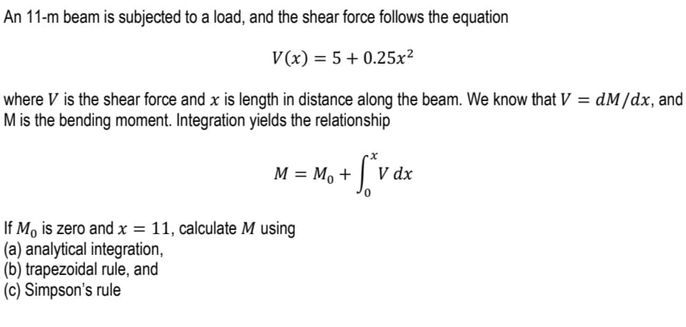 An 11-m beam is subjected to a load, and the shear force follows the equation
V(x) = 5 +0.25x²
=
where V is the shear force and x is length in distance along the beam. We know that V
M is the bending moment. Integration yields the relationship
M = M₁ +
+ f*v dx
V
If Mo is zero and x = 11, calculate M using
(a) analytical integration,
(b) trapezoidal rule, and
(c) Simpson's rule
dM/dx, and