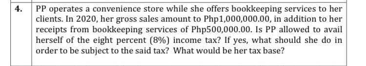 4.
PP operates a convenience store while she offers bookkeeping services to her
clients. In 2020, her gross sales amount to Php1,000,000.00, in addition to her
receipts from bookkeeping services of Php500,000.00. Is PP allowed to avail
herself of the eight percent (8%) income tax? If yes, what should she do in
order to be subject to the said tax? What would be her tax base?