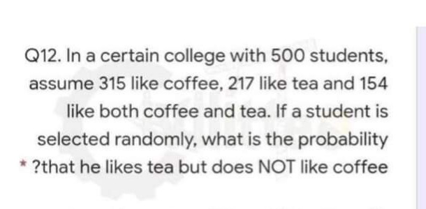 Q12. In a certain college with 500 students,
assume 315 like coffee, 217 like tea and 154
like both coffee and tea. If a student is
selected randomly, what is the probability
* ?that he likes tea but does NOT like coffee
