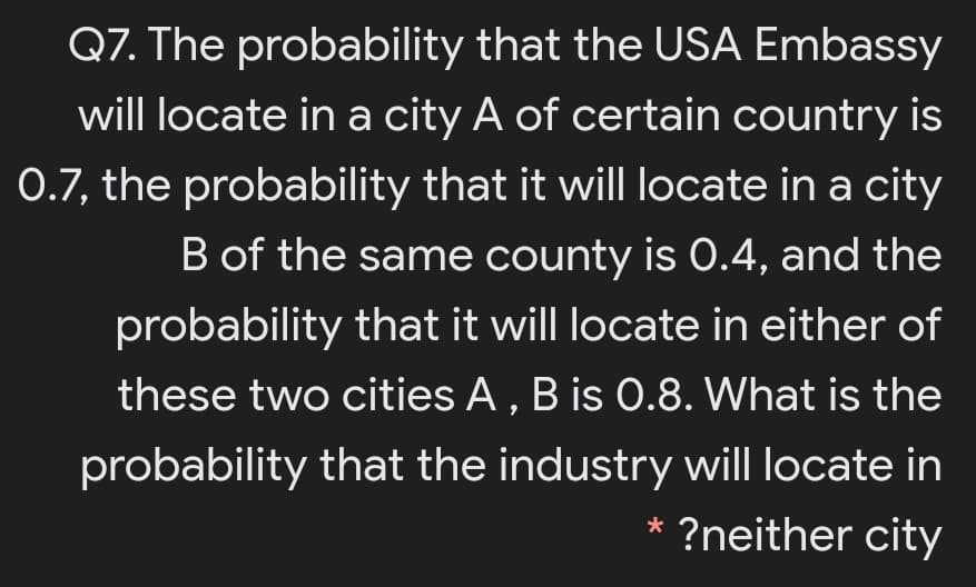 Q7. The probability that the USA Embassy
will locate in a city A of certain country is
0.7, the probability that it will locate in a city
B of the same county is 0.4, and the
probability that it will locate in either of
these two cities A , B is 0.8. What is the
probability that the industry will locate in
?neither city
