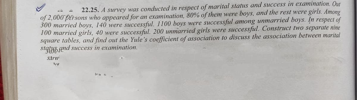 22.25. A survey was conducted in respect of marital status and success in examination. Out
of 2,000 parsons who appeared for an examination, 80% of them were boys, and the rest were girls. Among
300 married boys, 140 were successful. 1100 boys were successful among unmarried boys. In respect of
100 married girls, 40 were successful. 200 unmarried girls were successful. Construct two separate nine
square tables, and find out the Yule's coefficient of association to discuss the association between marital
statys and success in examination.
strıu
