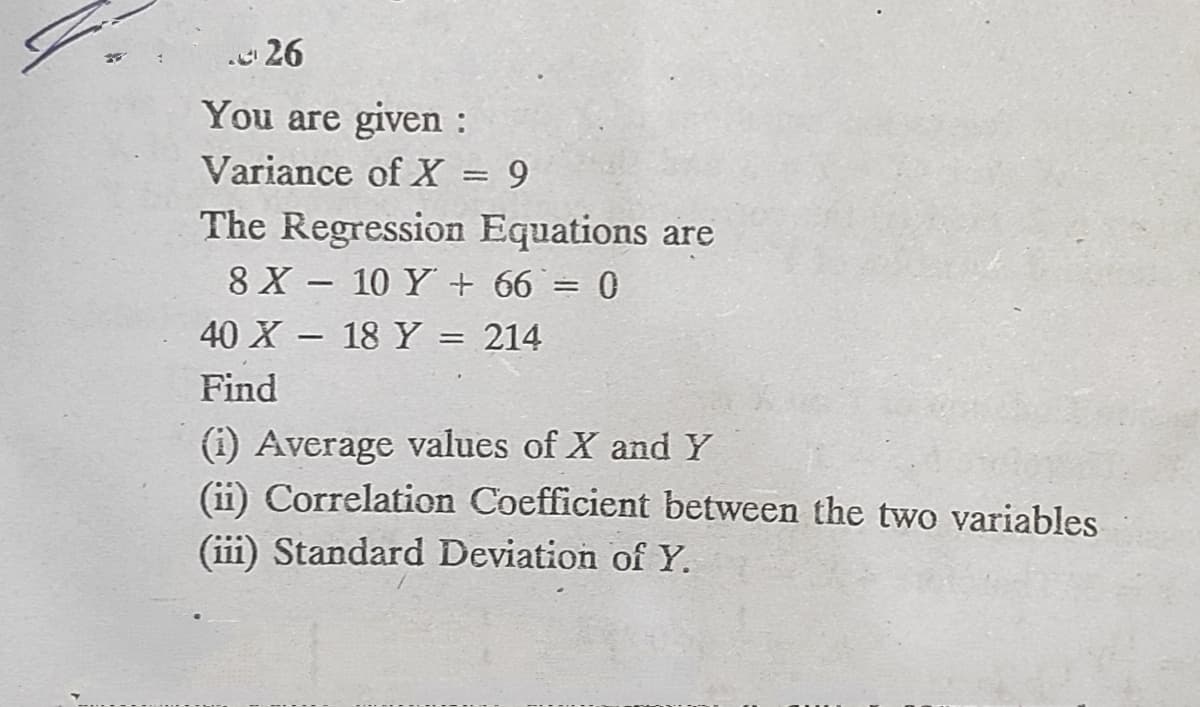. 26
You are given :
Variance of X = 9
The Regression Equations are
8 X - 10 Y + 66 = 0
40 X - 18 Y = 214
Find
(1) Average values of X andY
(ii) Correlation Coefficient between the two variables
(iii) Standard Deviation of Y.
