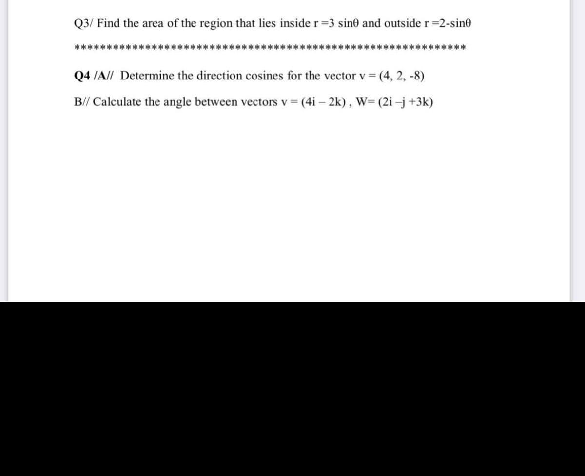 Q3/ Find the area of the region that lies inside r 3 sine and outside r=2-sine
*************************************************************
Q4 /A// Determine the direction cosines for the vector v =
(4, 2, -8)
B// Calculate the angle between vectors v = (4i – 2k), W= (2i –j+3k)
%3D
