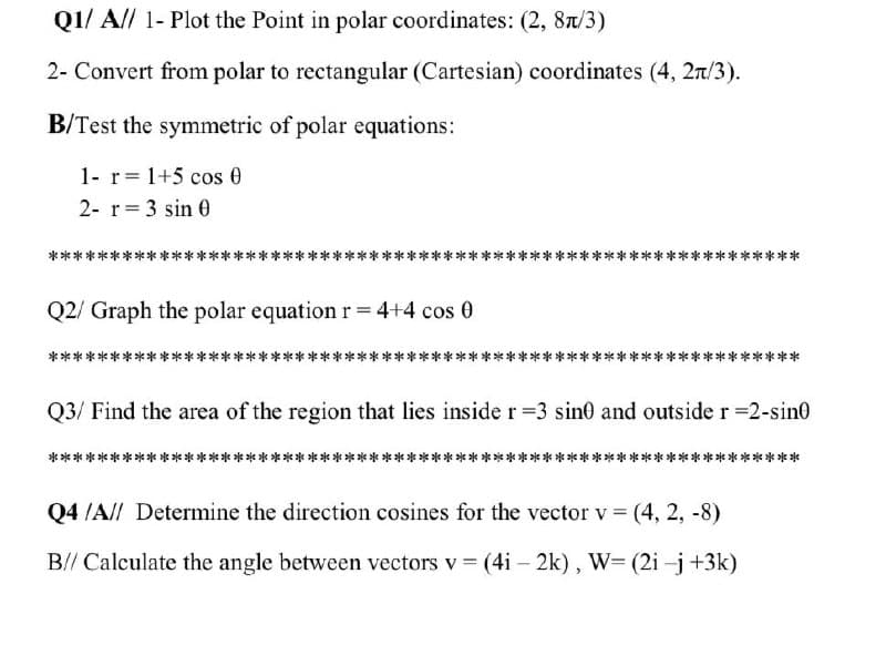 Q1/ A// 1- Plot the Point in polar coordinates: (2, 8t/3)
2- Convert from polar to rectangular (Cartesian) coordinates (4, 2n/3).
B/Test the symmetric of polar equations:
1- r= 1+5 cos 0
2- r= 3 sin 0
***
**
Q2/ Graph the polar equation r = 4+4 cos 0
**
**
Q3/ Find the area of the region that lies inside r 3 sin0 and outside r 2-sin0
***
***
Q4 /A// Determine the direction cosines for the vector v (4, 2, -8)
B// Calculate the angle between vectors v (4i – 2k), W= (2i -j+3k)
