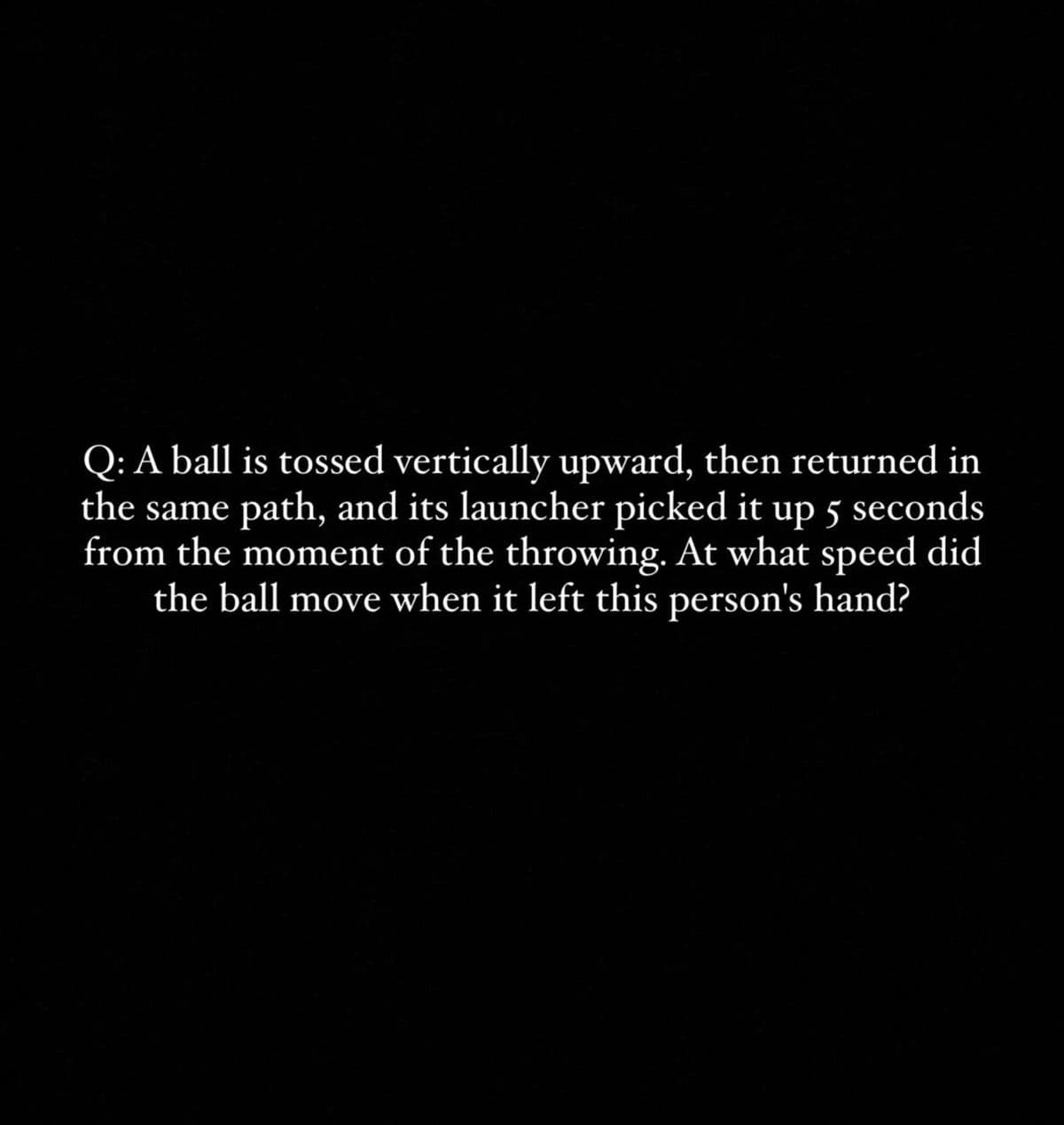 Q: A ball is tossed vertically upward, then returned in
the same path, and its launcher picked it up 5 seconds
from the moment of the throwing. At what speed did
the ball move when it left this person's hand?
