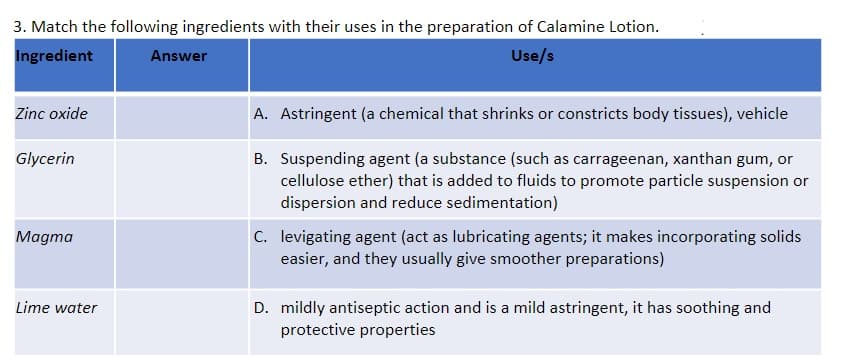 3. Match the following ingredients with their uses in the preparation of Calamine Lotion.
Ingredient
Answer
Use/s
Zinc oxide
A. Astringent (a chemical that shrinks or constricts body tissues), vehicle
Glycerin
B. Suspending agent (a substance (such as carrageenan, xanthan gum, or
cellulose ether) that is added to fluids to promote particle suspension or
dispersion and reduce sedimentation)
Magma
C. levigating agent (act as lubricating agents; it makes incorporating solids
easier, and they usually give smoother preparations)
Lime water
D. mildly antiseptic action and is a mild astringent, it has soothing and
protective properties