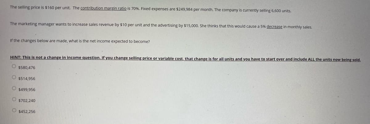 The selling price is $160 per unit. The contribution margin ratio is 70%. Fixed expenses are $249,984 per month. The company is currently selling 6,600 units.
The marketing manager wants to increase sales revenue by $10 per unit and the advertising by $15,000. She thinks that this would cause a 5% decrease in monthly sales.
If the changes below are made, what is the net income expected to become?
HINT: This is not a change in income question. If you change selling price or variable cost, that change is for all units and you have to start over and include ALL the units now being sold.
O $580,476
O $514,956
O $499,956
$702,240
O $452,256
