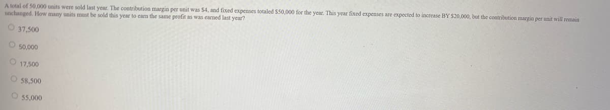 A total of 50,000 units were sold last year. The contribution margin per unit was $4, and fixed expenses totaled $50,000 for the year. This year fixed expenses are expected to increase BY $20,000, but the contribution margin per unit will remain
unchanged. How many units must be sold this year to earn the same profit as was earned last year?
O 37,500
O 50,000
O 17,500
O 58,500
O 55,000
