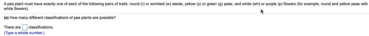 A pea plant must have exactly one of each of the following pairs of traits: round (r) or wrinkled (w) seeds, yellow (y) or green (g) peas, and white (wh) or purple (p) flowers (for example, round and yellow peas with
white flowers).
(a) How many different classifications of pea plants are possible?
classifications.
(Type a whole number.)
There are
