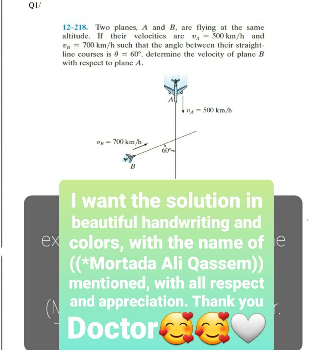 QI/
12-218. Two planes, A and B, are flying at the same
altitude. If their velocities are
VA = 500 km/h and
Vg = 700 km/h such that the angle between their straight-
line courses is 0 = 60°, determine the velocity of plane B
with respect to plane A.
vA = 500 km/h
VB = 700 km/h
60
B
I want the solution in
beautiful handwriting and
ex colors, with the name of e
(*Mortada Ali Qassem))
mentioned, with all respect
and appreciation. Thank you
Doctor
