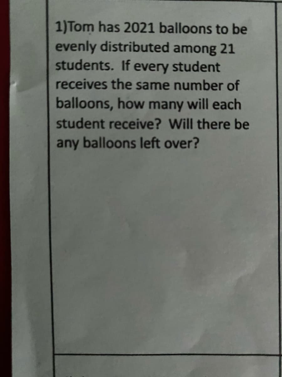 1)Tom has 2021 balloons to be
evenly distributed among 21
students. If every student
receives the same number of
balloons, how many will each
student receive? Will there be
any balloons left over?
