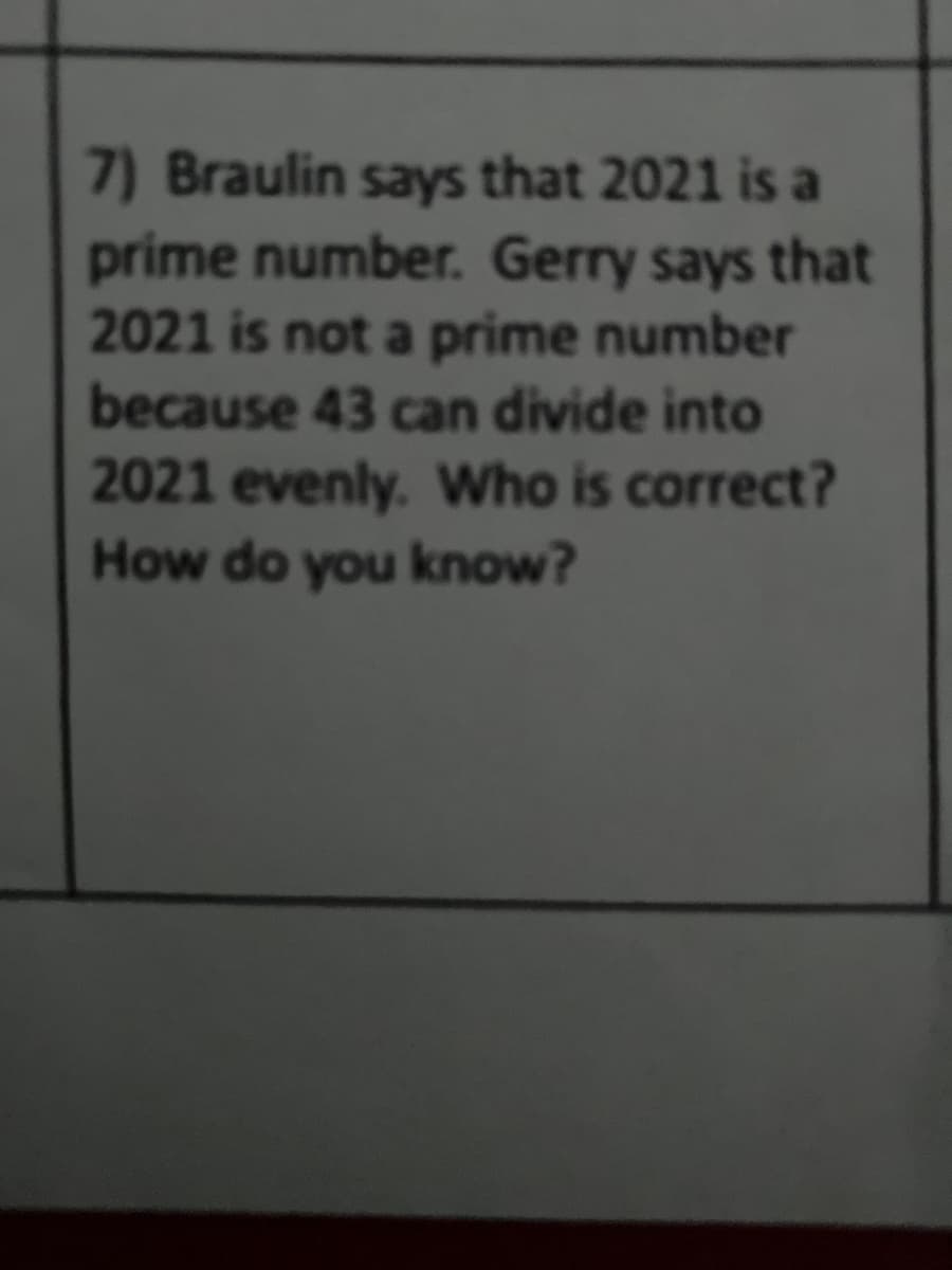 7) Braulin says that 2021 is a
prime number. Gerry says that
2021 is not a prime number
because 43 can divide into
2021 evenly. Who is correct?
How do you know?
