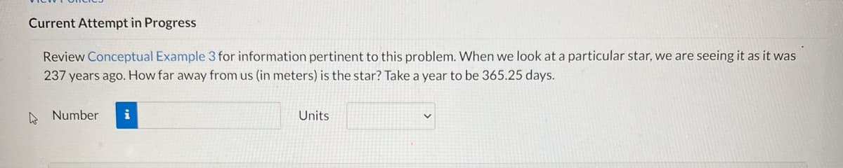 Current Attempt in Progress
Review Conceptual Example 3 for information pertinent to this problem. When we look at a particular star, we are seeing it as it was
237 years ago. How far away from us (in meters) is the star? Take a year to be 365.25 days.
Number
i
Units