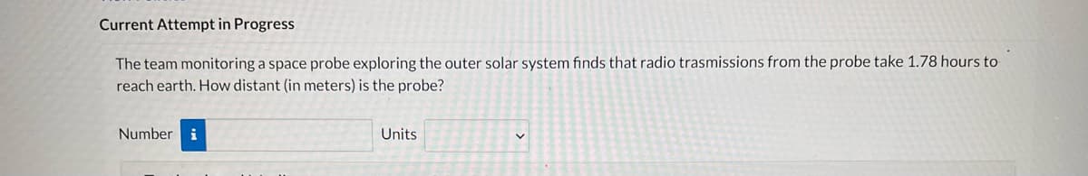 Current Attempt in Progress
The team monitoring a space probe exploring the outer solar system finds that radio trasmissions from the probe take 1.78 hours to
reach earth. How distant (in meters) is the probe?
Number i
Units