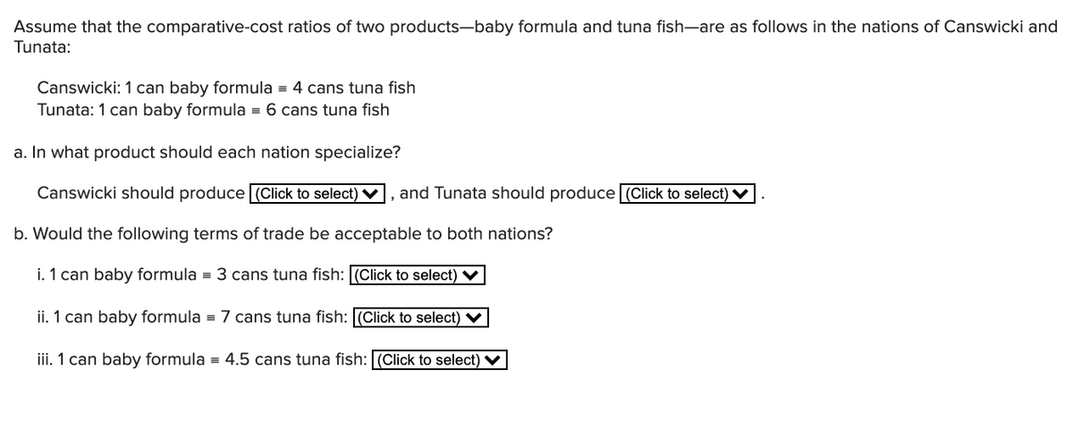 Assume that the comparative-cost ratios of two products-baby formula and tuna fish-are as follows in the nations of Canswicki and
Tunata:
Canswicki: 1 can baby formula = 4 cans tuna fish
Tunata: 1 can baby formula = 6 cans tuna fish
a. In what product should each nation specialize?
Canswicki should produce (Click to select) V, and Tunata should produce (Click to select) V
b. Would the following terms of trade be acceptable to both nations?
i. 1 can baby formula = 3 cans tuna fish: (Click to select) V
ii. 1 can baby formula = 7 cans tuna fish: (Click to select) V
iii. 1 can baby formula = 4.5 cans tuna fish: (Click to select) ♥
