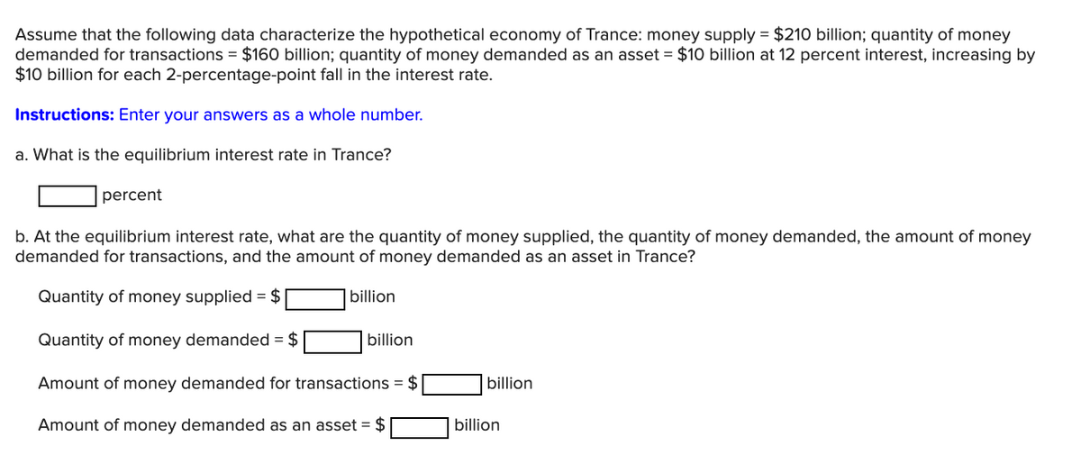 Assume that the following data characterize the hypothetical economy of Trance: money supply = $210 billion; quantity of money
demanded for transactions = $160 billion; quantity of money demanded as an asset = $10 billion at 12 percent interest, increasing by
$10 billion for each 2-percentage-point fall in the interest rate.
Instructions: Enter your answers as a whole number.
a. What is the equilibrium interest rate in Trance?
percent
b. At the equilibrium interest rate, what are the quantity of money supplied, the quantity of money demanded, the amount of money
demanded for transactions, and the amount of money demanded as an asset in Trance?
Quantity of money supplied = $
billion
Quantity of money demanded = $
billion
Amount of money demanded for transactions = $
billion
Amount of money demanded as an asset = $
billion
