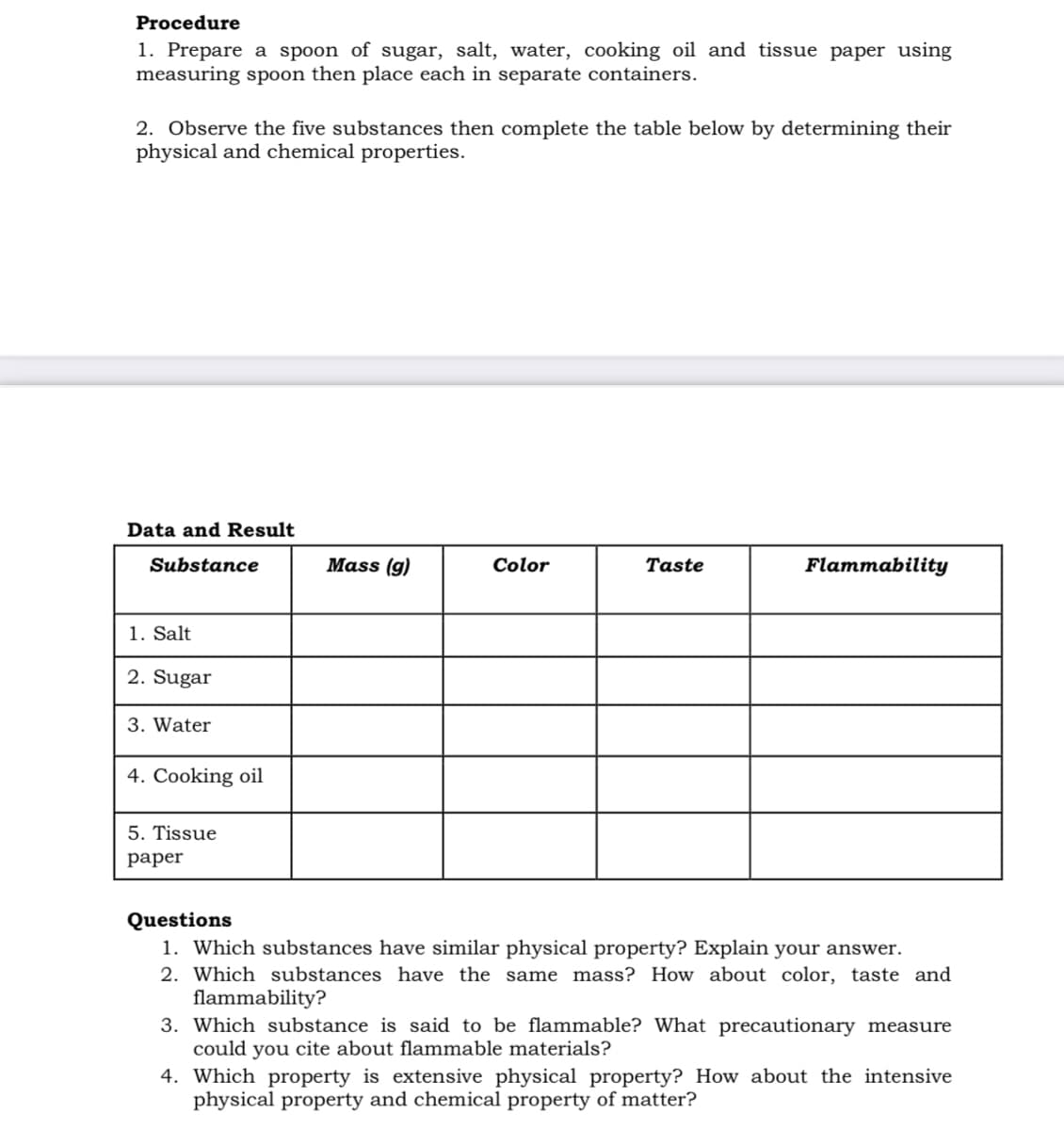 Procedure
1. Prepare a spoon of sugar, salt, water, cooking oil and tissue paper using
measuring spoon then place each in separate containers.
2. Observe the five substances then complete the table below by determining their
physical and chemical properties.
Data and Result
Substance
Mass (g)
Color
Taste
Flammability
1. Salt
2. Sugar
3. Water
4. Cooking oil
5. Tissue
раper
Questions
1. Which substances have similar physical property? Explain your answer.
2. Which substances have the same mass? How about color, taste and
flammability?
3. Which substance is said to be flammable? What precautionary measure
could you cite about flammable materials?
4. Which property is extensive physical property? How about the intensive
physical property and chemical property of matter?
