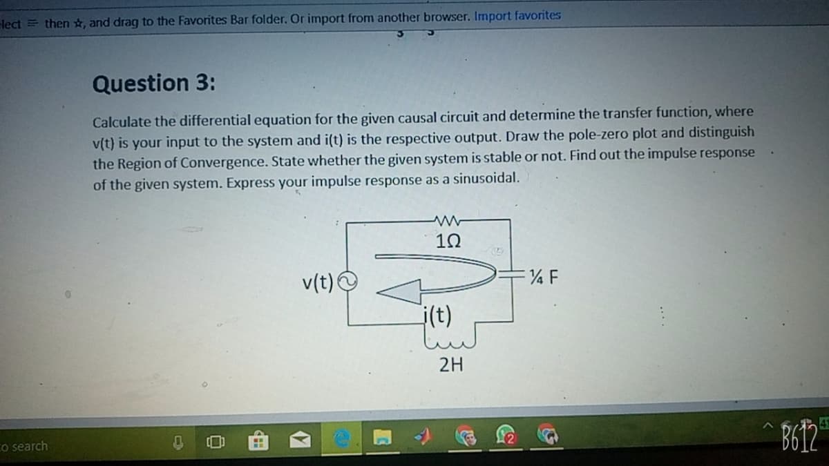 elect = then ☆, and drag to the Favorites Bar folder. Or import from another browser. Import favorites
Question 3:
Calculate the differential equation for the given causal circuit and determine the transfer function, where
v(t) is your input to the system and i(t) is the respective output. Draw the pole-zero plot and distinguish
the Region of Convergence. State whether the given system is stable or not. Find out the impulse response
of the given system. Express your impulse response as a sinusoidal.
10
v(t) O
i(t)
2H
41
Co search
