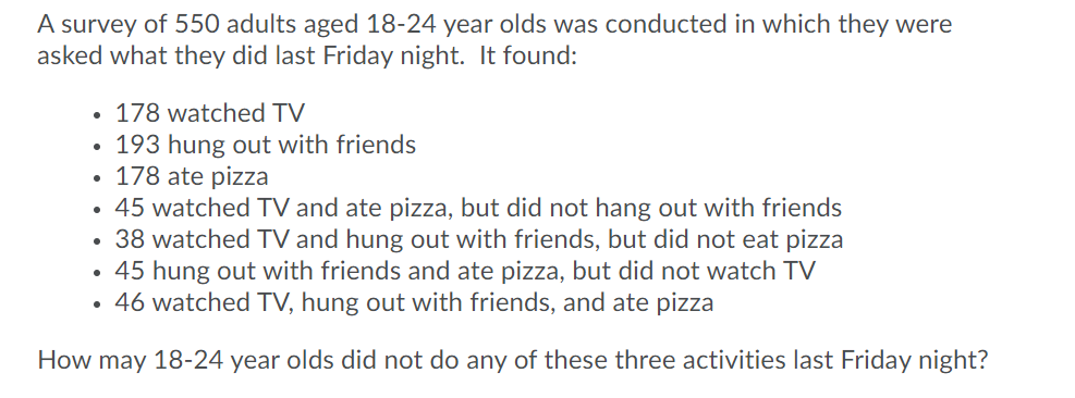 A survey of 550 adults aged 18-24 year olds was conducted in which they were
asked what they did last Friday night. It found:
178 watched TV
• 193 hung out with friends
• 178 ate pizza
• 45 watched TV and ate pizza, but did not hang out with friends
• 38 watched TV and hung out with friends, but did not eat pizza
• 45 hung out with friends and ate pizza, but did not watch TV
• 46 watched TV, hung out with friends, and ate pizza
How may 18-24 year olds did not do any of these three activities last Friday night?
