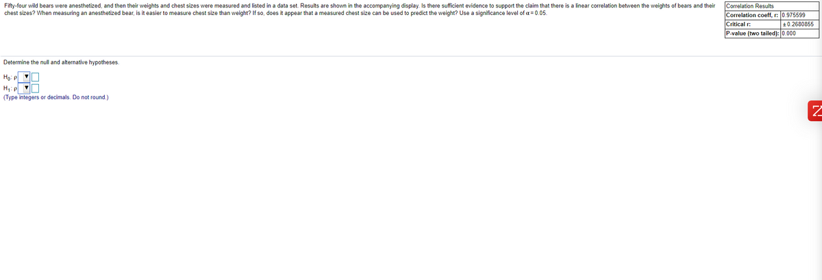 Fifty-four wild bears were anesthetized, and then their weights and chest sizes were measured and listed in a data set. Results are shown in the accompanying display. Is there sufficient evidence to support the claim that there is a linear correlation between the weights of bears and their
chest sizes? When measuring an anesthetized bear, is it easier to measure chest size than weight? If so, does it appear that a measured chest size can be used to predict the weight? Use a significance level of a = 0.05.
Correlation Results
Correlation coeff, r: 0.975599
Critical r:
P-value (two tailed): 0.000
+0.2680855
Determine the null and alternative hypotheses.
Ho: p v
H: p V
(Type integers or decimals. Do not round.)
