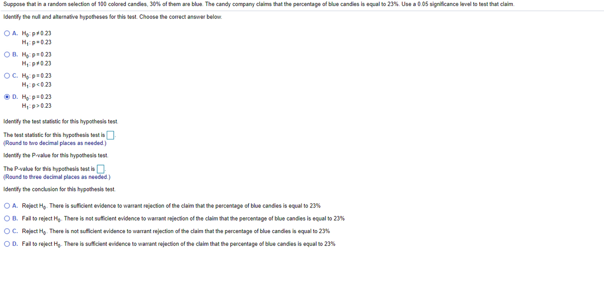 Suppose that in a random selection of 100 colored candies, 30% of them are blue. The candy company claims that the percentage of blue candies is equal to 23%. Use a 0.05 significance level to test that claim.
Identify the null and alternative hypotheses for this test. Choose the correct answer below.
O A. Ho: p#0.23
H1: p= 0.23
О В. Но: р3D0.23
H1: p#0.23
ОС. Но: р30.23
H1:p<0.23
O D. Ho: p= 0.23
H1: p>0.23
Identify the test statistic for this hypothesis test.
The test statistic for this hypothesis test is
(Round to two decimal places as needed.)
Identify the P-value for this hypothesis test.
The P-value for this hypothesis test is
(Round to three decimal places as needed.)
Identify the conclusion for this hypothesis test.
O A. Reject Ho. There is sufficient evidence to warrant rejection of the claim that the percentage of blue candies is equal to 23%
O B. Fail to reject Ho. There is not sufficient evidence to warrant rejection of the claim that the percentage of blue candies is equal to 23%
O C. Reject Ho. There is not sufficient evidence to warrant rejection of the claim that the percentage of blue candies is equal to 23%
O D. Fail to reject Hn. There is sufficient evidence to warrant rejection of the claim that the percentage of blue candies is equal to 23%

