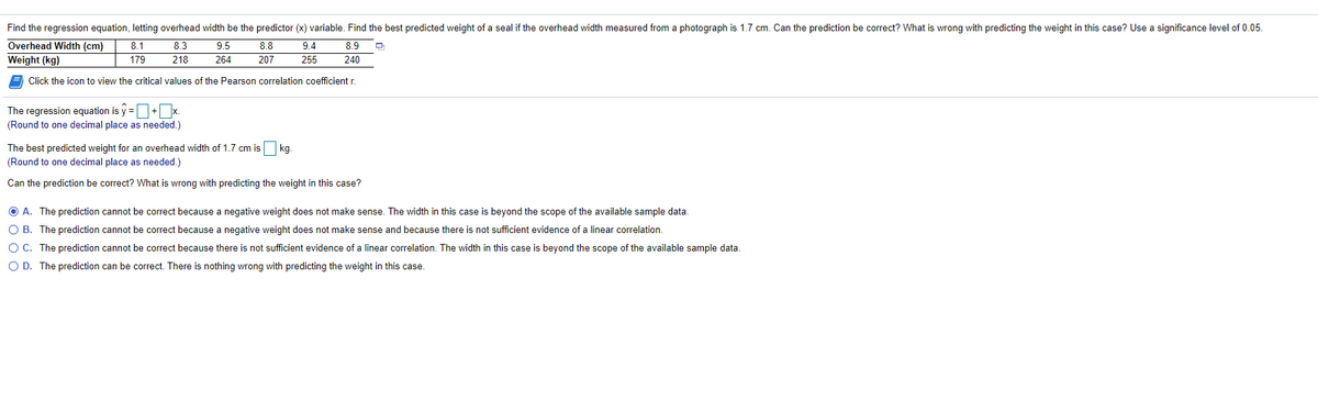 Find the regression equation, letting overhead width be the predictor (x) variable. Find the best predicted weight of a seal if the overhead width measured from a photograph is 1.7 cm. Can the prediction be correct? What is wrong with predicting the weight in this case? Use a significance level of 0.05.
Overhead Width (cm)
Weight (kg)
8.1
8.3
9.5
8.8
9.4
8.9
179
218
264
207
255
240
Click the icon to view the critical values of the Pearson correlation coefficient r.
The regression equation is y =O+x.
(Round to one decimal place as needed.)
The best predicted weight for an overhead width of 1.7 cm is kg.
(Round to one decimal place as needed.)
Can the prediction be correct? What is wrong with predicting the weight in this case?
O A. The prediction cannot be correct because a negative weight does not make sense. The width in this case is beyond the scope of the available sample data.
O B. The prediction cannot be correct because a negative weight does not make sense and because there is not sufficient evidence of a linear correlation.
O C. The prediction cannot be correct because there is not sufficient evidence of a linear correlation. The width in this case is beyond the scope of
available sample data.
O D. The prediction can be correct. There is nothing wrong with predicting the weight in this case.
