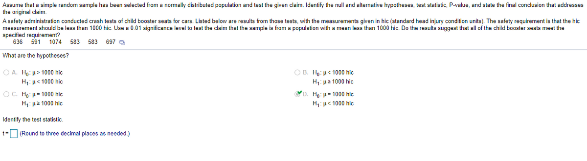 Assume that a simple random sample has been selected from a normally distributed population and test the given claim. Identify the null and alternative hypotheses, test statistic, P-value, and state the final conclusion that addresses
the original claim.
A safety administration conducted crash tests of child booster seats for cars. Listed below are results from those tests, with the measurements given in hic (standard head injury condition units). The safety requirement
measurement should be less than 1000 hic. Use a 0.01 significance level to test the claim that the sample is from a population with a mean less than 1000 hic. Do the results suggest that all of the child booster seats meet the
specified requirement?
636
that the hic
591
1074
583 583
697 P
What are the hypotheses?
O A. Ho: µ> 1000 hic
O B. Ho: µ< 1000 hic
H,: µ< 1000 hic
H1: µ2 1000 hic
O C. Ho: µ= 1000 hic
YD. H : μ= 1000 hic
Η μ2 1000 hic
H1: µ< 1000 hic
Identify the test statistic.
t=
(Round to three decimal places as needed.)
