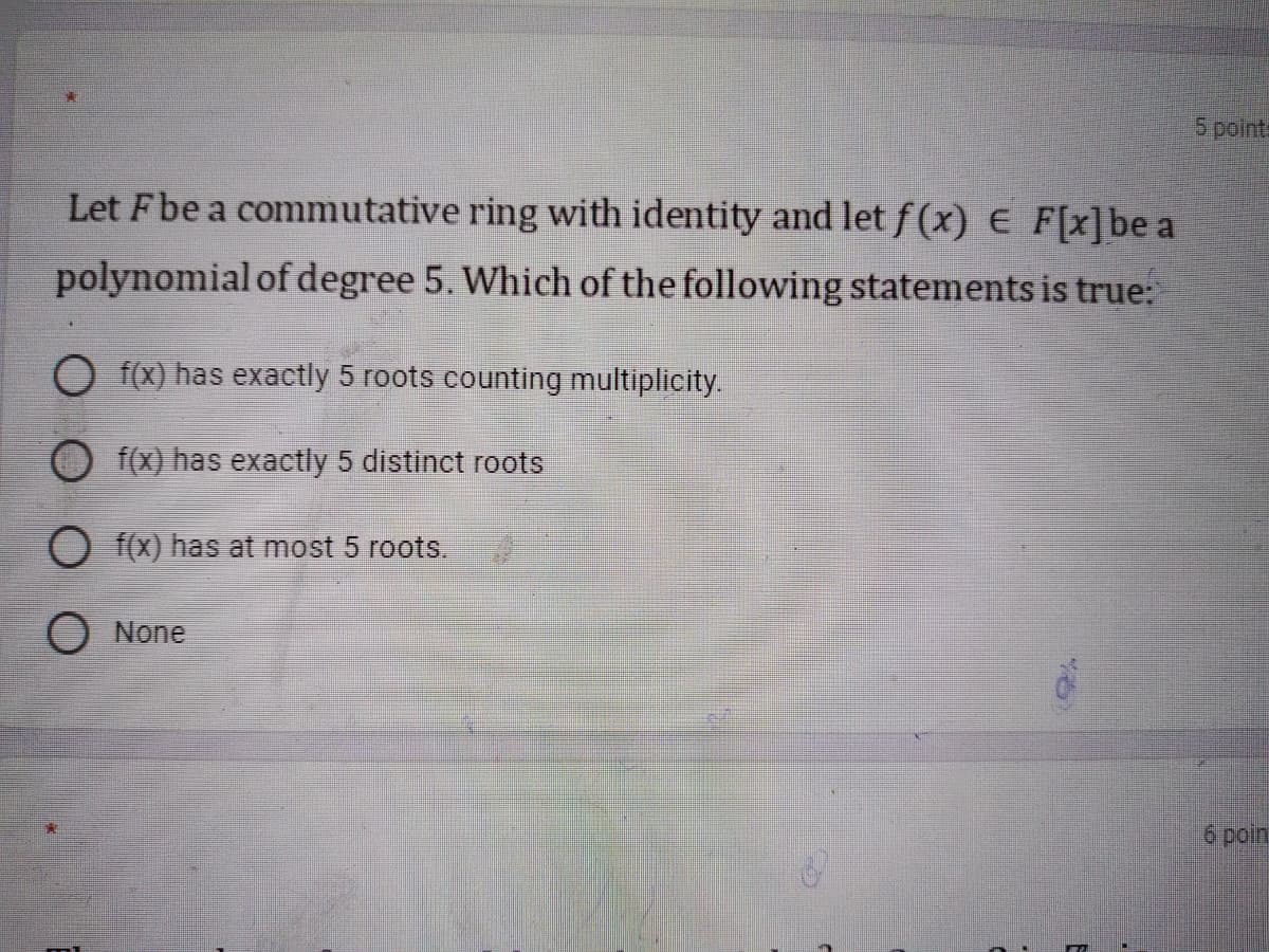 5 points
Let Fbe a commutative ring with identity and let f(x) E F[x]be a
polynomial of degree 5. Which of the following statements is true:
O f(x) has exactly 5 roots counting multiplicity.
f(x) has exactly 5 distinct roots
O f(x) has at most 5 roots.
None
6 poin
