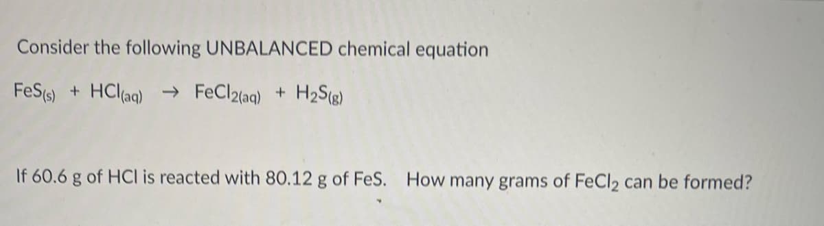 Consider the following UNBALANCED chemical equation
FeS (s) + HCl(aq) → FeCl2(aq) + H2S(g)
If 60.6 g of HCI is reacted with 80.12 g of FeS. How many grams of FeCl2 can be formed?