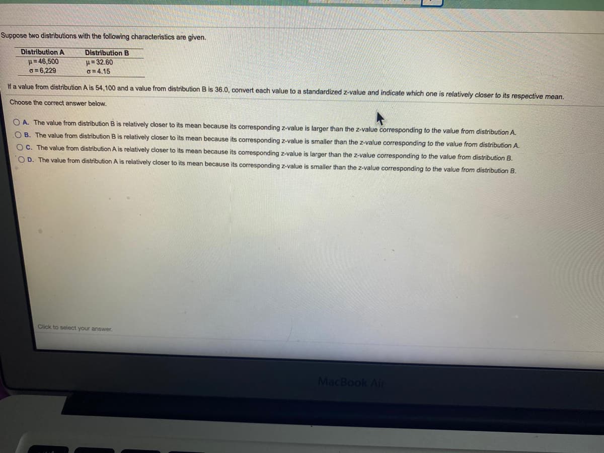Suppose two distributions with the following characteristics are given.
Distribution A
H= 46,500
G = 6,229
Distribution B
H= 32.60
0=4.15
If a value from distribution A is 54,100 and a value from distribution B is 36.0, convert each value to a standardized z-value and indicate which one is relatively closer to its respective mean.
Choose the correct answer below.
O A. The value from distribution B is relatively closer to its mean because its corresponding z-value is larger than the z-value corresponding to the value from distribution A.
O B. The value from distribution B is relatively closer to its mean because its corresponding z-value is smaller than the z-value corresponding to the value from distribution A.
OC. The value from distribution A is relatively closer to its mean because its corresponding z-value is larger than the z-value corresponding to the value from distribution B.
O D. The value from distribution A is relatively closer to its mean because its corresponding z-value is smaller than the z-value corresponding to the value from distribution B.
Click to select your answer.
MacBook Ai
