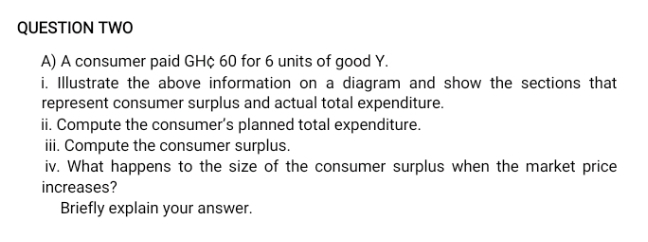 QUESTION TWO
A) A consumer paid GH¢ 60 for 6 units of good Y.
i. Illustrate the above information on a diagram and show the sections that
represent consumer surplus and actual total expenditure.
ii. Compute the consumer's planned total expenditure.
iii. Compute the consumer surplus.
iv. What happens to the size of the consumer surplus when the market price
increases?
Briefly explain your answer.
